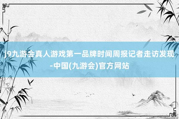 j9九游会真人游戏第一品牌时间周报记者走访发现-中国(九游会)官方网站