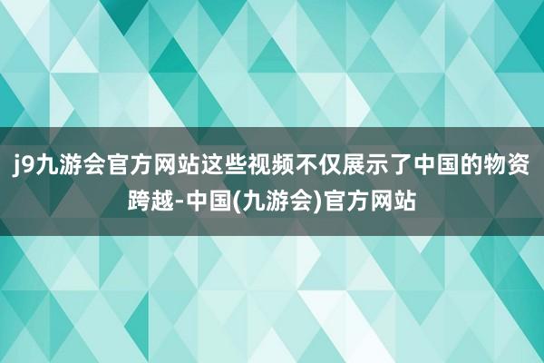 j9九游会官方网站这些视频不仅展示了中国的物资跨越-中国(九游会)官方网站