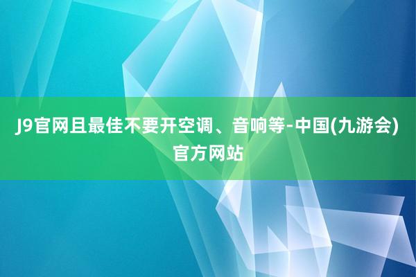 J9官网且最佳不要开空调、音响等-中国(九游会)官方网站