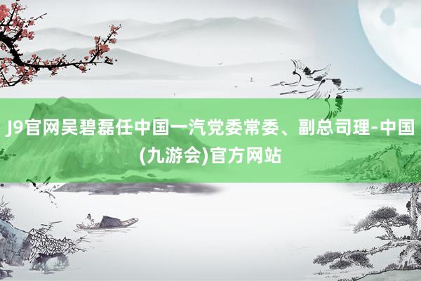 J9官网吴碧磊任中国一汽党委常委、副总司理-中国(九游会)官方网站