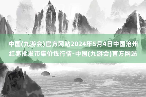 中国(九游会)官方网站2024年5月4日中国沧州红枣批发市集价钱行情-中国(九游会)官方网站