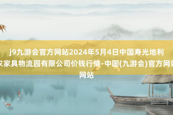 j9九游会官方网站2024年5月4日中国寿光地利农家具物流园有限公司价钱行情-中国(九游会)官方网站