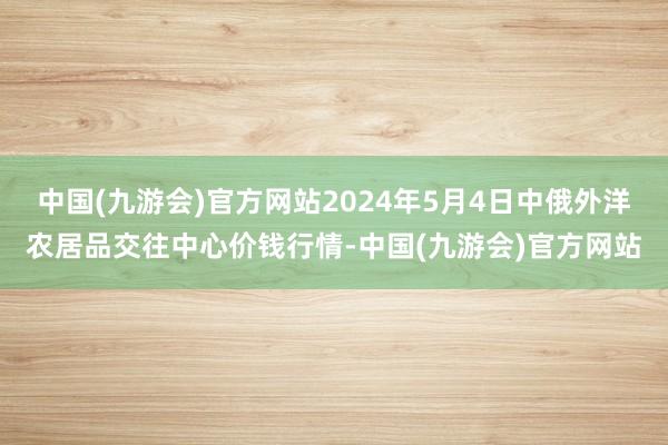 中国(九游会)官方网站2024年5月4日中俄外洋农居品交往中心价钱行情-中国(九游会)官方网站