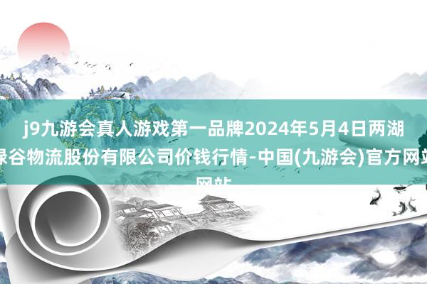 j9九游会真人游戏第一品牌2024年5月4日两湖绿谷物流股份有限公司价钱行情-中国(九游会)官方网站