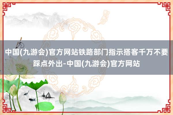 中国(九游会)官方网站铁路部门指示搭客千万不要踩点外出-中国(九游会)官方网站