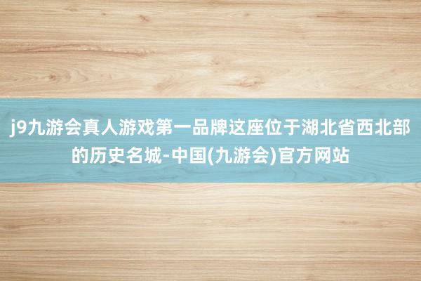 j9九游会真人游戏第一品牌这座位于湖北省西北部的历史名城-中国(九游会)官方网站