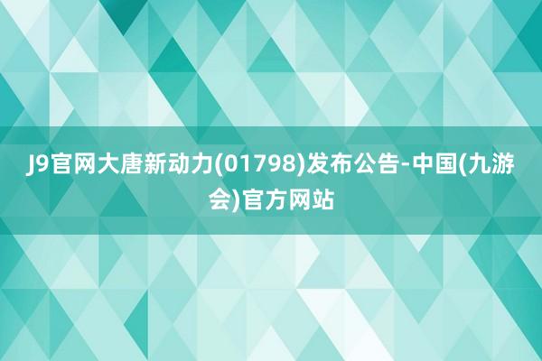 J9官网大唐新动力(01798)发布公告-中国(九游会)官方网站