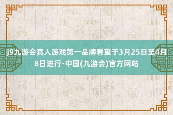 j9九游会真人游戏第一品牌看望于3月25日至4月8日进行-中国(九游会)官方网站