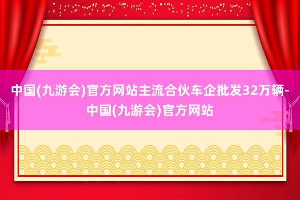 中国(九游会)官方网站主流合伙车企批发32万辆-中国(九游会)官方网站