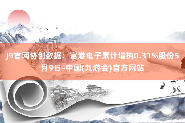 J9官网协创数据：富港电子累计增执0.31%股份5月9日-中国(九游会)官方网站