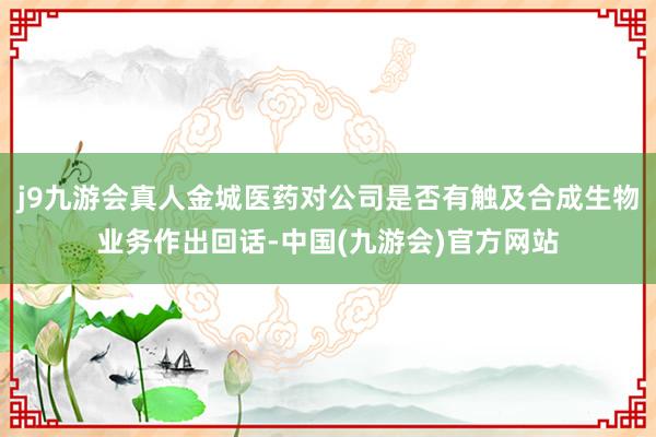 j9九游会真人金城医药对公司是否有触及合成生物业务作出回话-中国(九游会)官方网站