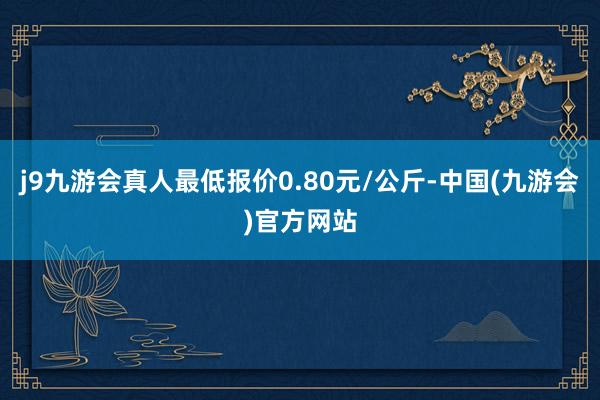 j9九游会真人最低报价0.80元/公斤-中国(九游会)官方网站