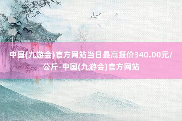 中国(九游会)官方网站当日最高报价340.00元/公斤-中国(九游会)官方网站