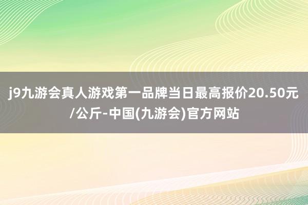 j9九游会真人游戏第一品牌当日最高报价20.50元/公斤-中国(九游会)官方网站