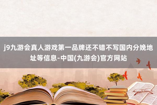 j9九游会真人游戏第一品牌还不错不写国内分娩地址等信息-中国(九游会)官方网站