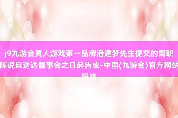 j9九游会真人游戏第一品牌潘建梦先生提交的离职陈说自送达董事会之日起告成-中国(九游会)官方网站