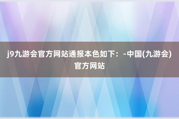 j9九游会官方网站通报本色如下：-中国(九游会)官方网站