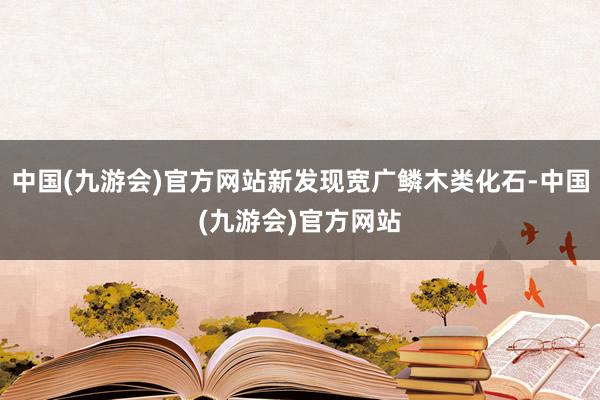 中国(九游会)官方网站新发现宽广鳞木类化石-中国(九游会)官方网站