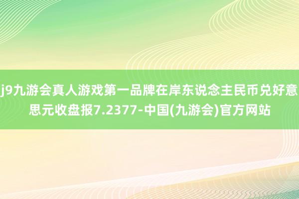 j9九游会真人游戏第一品牌在岸东说念主民币兑好意思元收盘报7.2377-中国(九游会)官方网站