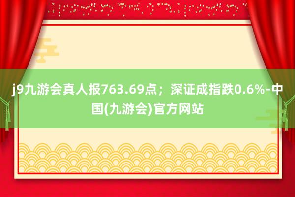 j9九游会真人报763.69点；深证成指跌0.6%-中国(九游会)官方网站