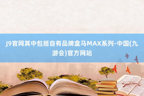 J9官网其中包括自有品牌盒马MAX系列-中国(九游会)官方网站