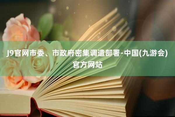 J9官网市委、市政府密集调遣部署-中国(九游会)官方网站