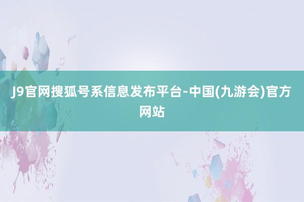 J9官网搜狐号系信息发布平台-中国(九游会)官方网站