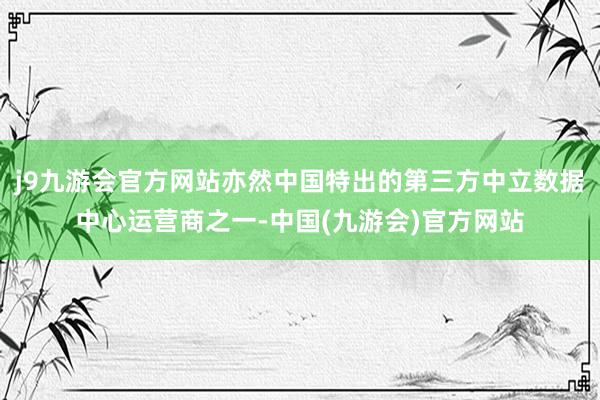 j9九游会官方网站亦然中国特出的第三方中立数据中心运营商之一-中国(九游会)官方网站