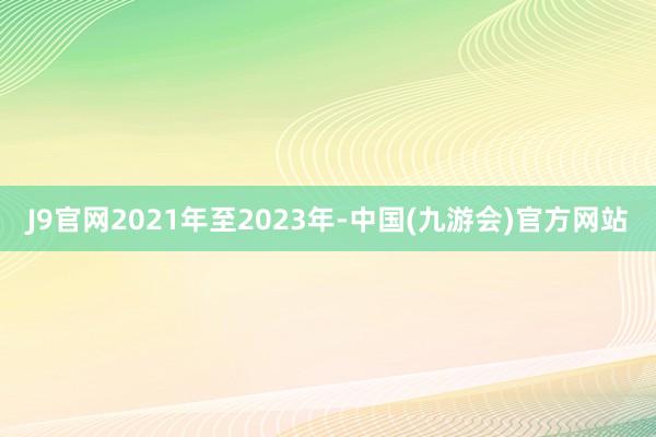 J9官网2021年至2023年-中国(九游会)官方网站