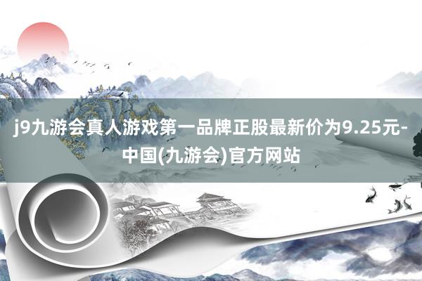 j9九游会真人游戏第一品牌正股最新价为9.25元-中国(九游会)官方网站