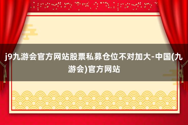 j9九游会官方网站股票私募仓位不对加大-中国(九游会)官方网站