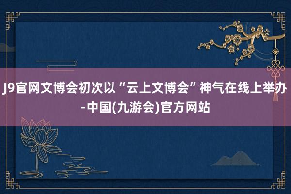 J9官网文博会初次以“云上文博会”神气在线上举办-中国(九游会)官方网站