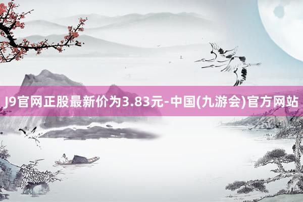 J9官网正股最新价为3.83元-中国(九游会)官方网站