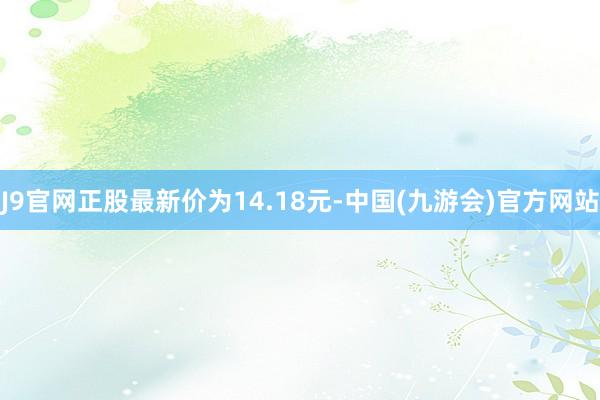 J9官网正股最新价为14.18元-中国(九游会)官方网站