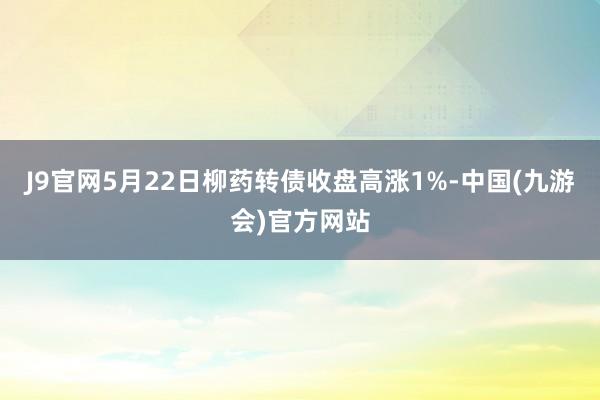 J9官网5月22日柳药转债收盘高涨1%-中国(九游会)官方网站