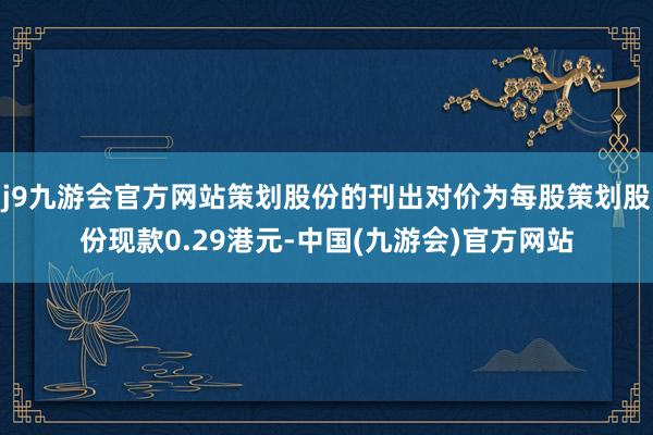 j9九游会官方网站策划股份的刊出对价为每股策划股份现款0.29港元-中国(九游会)官方网站