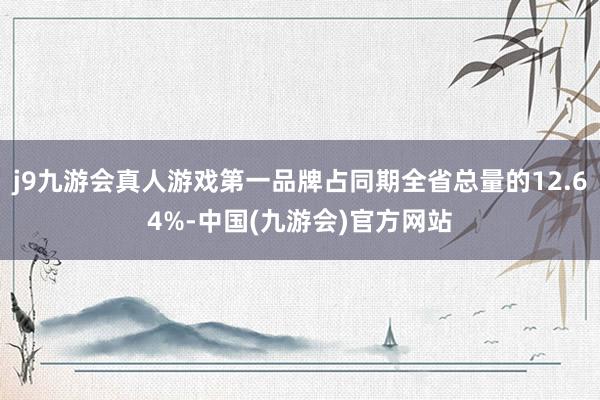 j9九游会真人游戏第一品牌占同期全省总量的12.64%-中国(九游会)官方网站