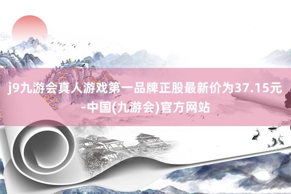 j9九游会真人游戏第一品牌正股最新价为37.15元-中国(九游会)官方网站