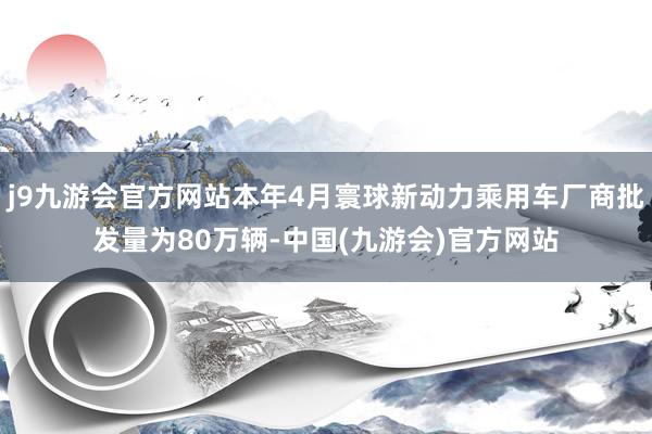 j9九游会官方网站本年4月寰球新动力乘用车厂商批发量为80万辆-中国(九游会)官方网站