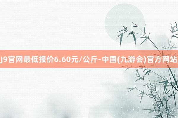 J9官网最低报价6.60元/公斤-中国(九游会)官方网站