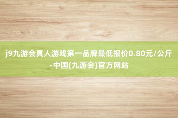 j9九游会真人游戏第一品牌最低报价0.80元/公斤-中国(九游会)官方网站