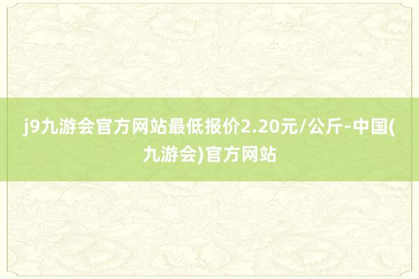 j9九游会官方网站最低报价2.20元/公斤-中国(九游会)官方网站