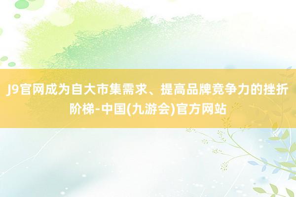 J9官网成为自大市集需求、提高品牌竞争力的挫折阶梯-中国(九游会)官方网站