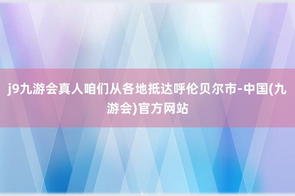 j9九游会真人咱们从各地抵达呼伦贝尔市-中国(九游会)官方网站