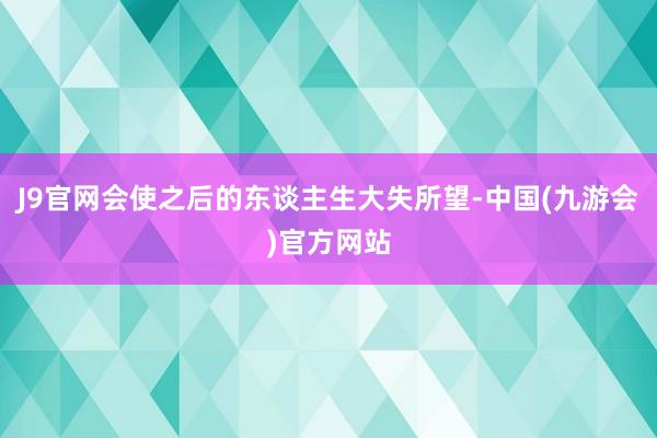 J9官网会使之后的东谈主生大失所望-中国(九游会)官方网站