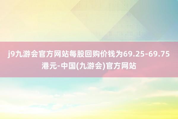 j9九游会官方网站每股回购价钱为69.25-69.75港元-中国(九游会)官方网站