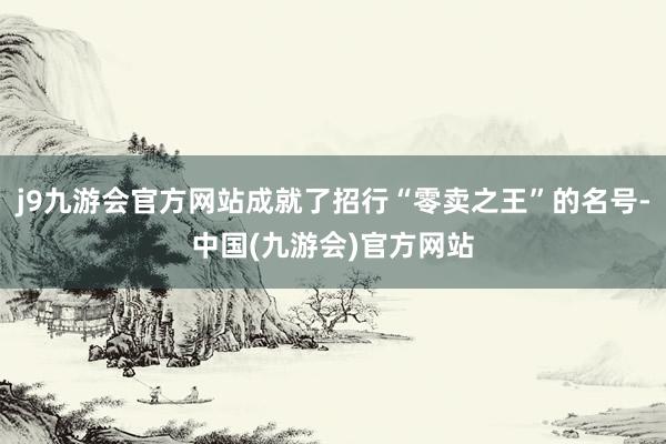 j9九游会官方网站成就了招行“零卖之王”的名号-中国(九游会)官方网站