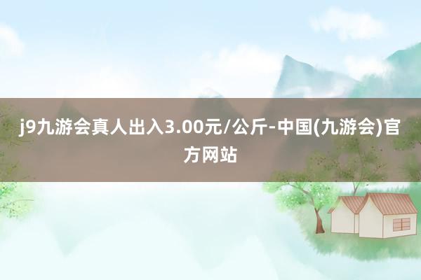 j9九游会真人出入3.00元/公斤-中国(九游会)官方网站