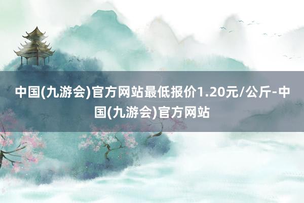 中国(九游会)官方网站最低报价1.20元/公斤-中国(九游会)官方网站