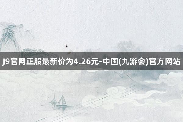 J9官网正股最新价为4.26元-中国(九游会)官方网站